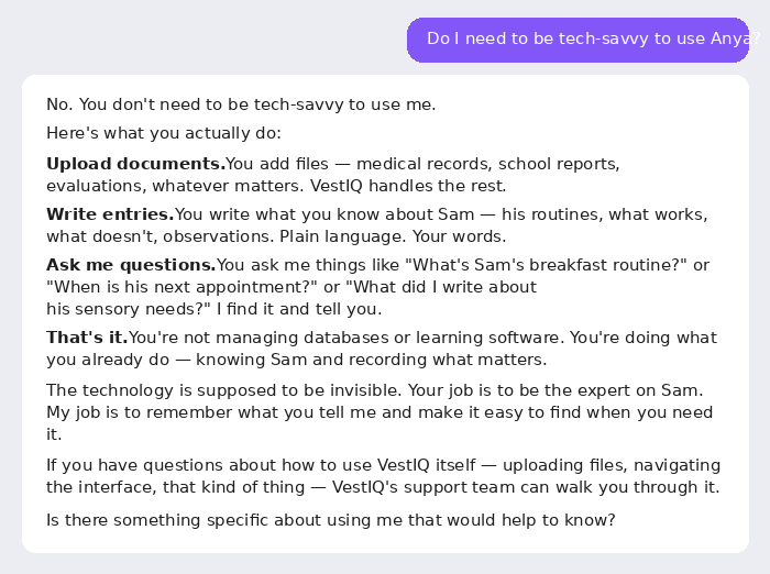 Anya answers: No. You upload documents, write entries in plain language, and ask questions. That's it. The technology is supposed to be invisible. Your job is to be the expert on Sam.